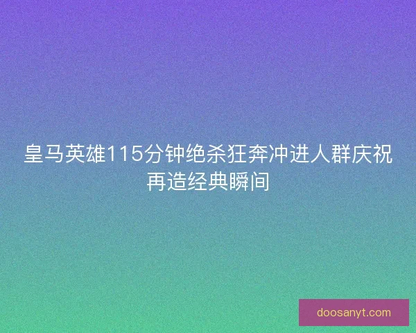 皇马英雄115分钟绝杀狂奔冲进人群庆祝再造经典瞬间