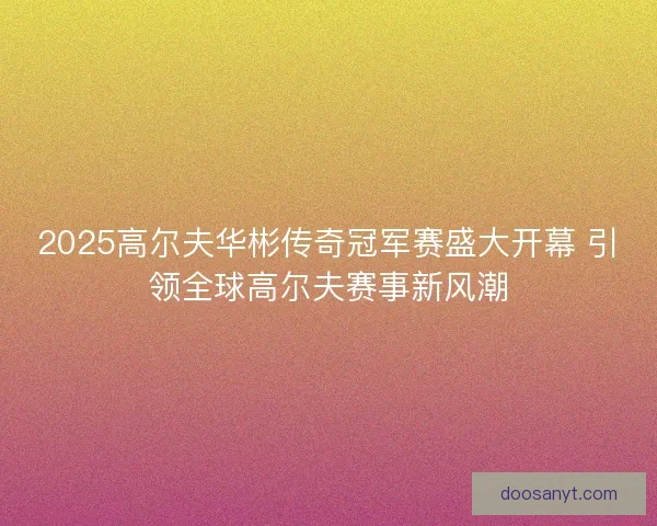2025高尔夫华彬传奇冠军赛盛大开幕 引领全球高尔夫赛事新风潮 2025高尔夫华彬传奇冠军赛盛大开幕 引领全球高尔夫赛事新风潮