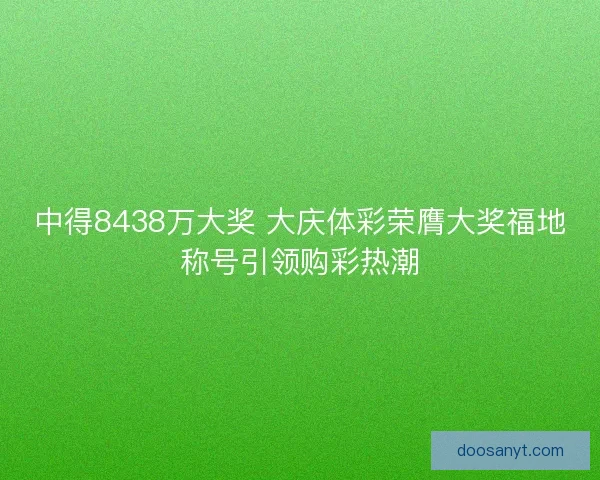 中得8438万大奖 大庆体彩荣膺大奖福地称号引领购彩热潮
