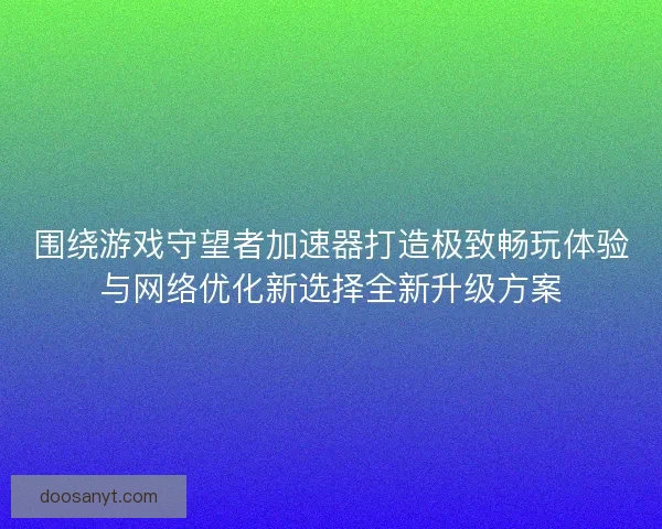 围绕游戏守望者加速器打造极致畅玩体验与网络优化新选择全新升级方案