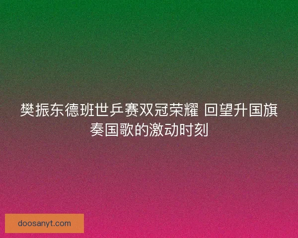樊振东德班世乒赛双冠荣耀 回望升国旗奏国歌的激动时刻 樊振东德班世乒赛双冠荣耀 回望升国旗奏国歌的激动时刻