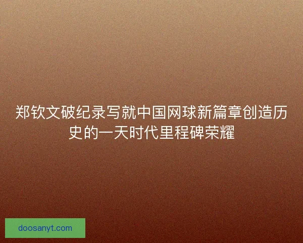 郑钦文破纪录写就中国网球新篇章创造历史的一天时代里程碑荣耀