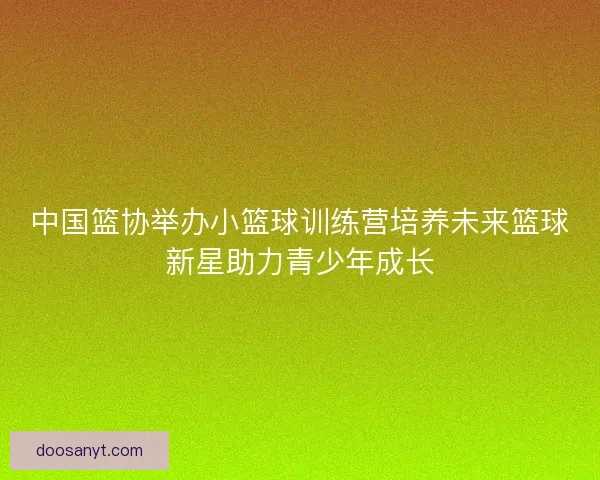 中国篮协举办小篮球训练营培养未来篮球新星助力青少年成长 中国篮协举办小篮球训练营培养未来篮球新星助力青少年成长