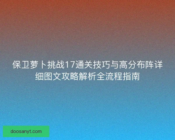 保卫萝卜挑战17通关技巧与高分布阵详细图文攻略解析全流程指南 保卫萝卜挑战17通关技巧与高分布阵详细图文攻略解析全流程指南