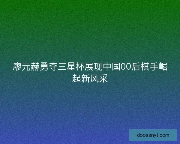 廖元赫勇夺三星杯展现中国00后棋手崛起新风采