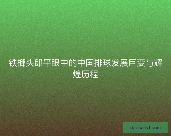 铁榔头郎平眼中的中国排球发展巨变与辉煌历程
