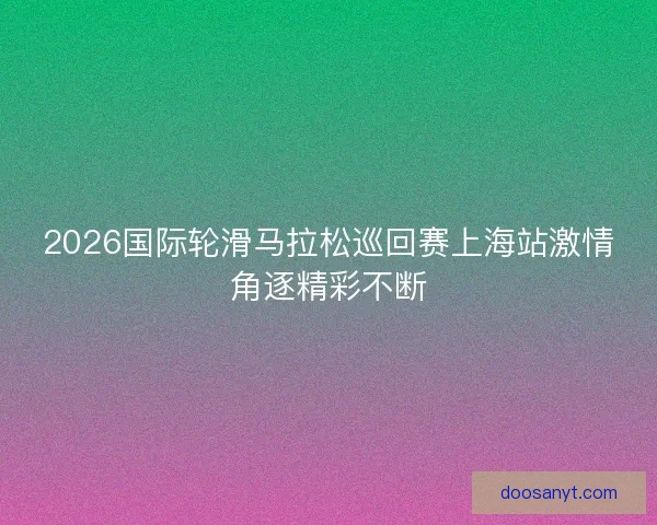 2026国际轮滑马拉松巡回赛上海站激情角逐精彩不断