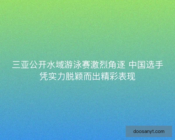 三亚公开水域游泳赛激烈角逐 中国选手凭实力脱颖而出精彩表现