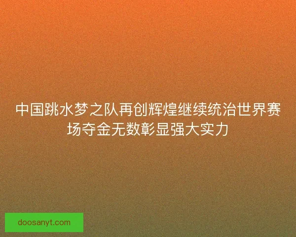 中国跳水梦之队再创辉煌继续统治世界赛场夺金无数彰显强大实力