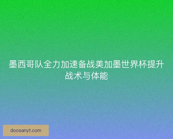 墨西哥队全力加速备战美加墨世界杯提升战术与体能
