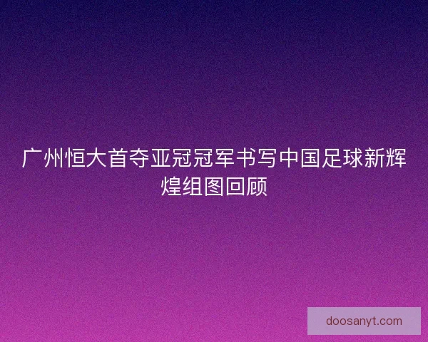 广州恒大首夺亚冠冠军书写中国足球新辉煌组图回顾
