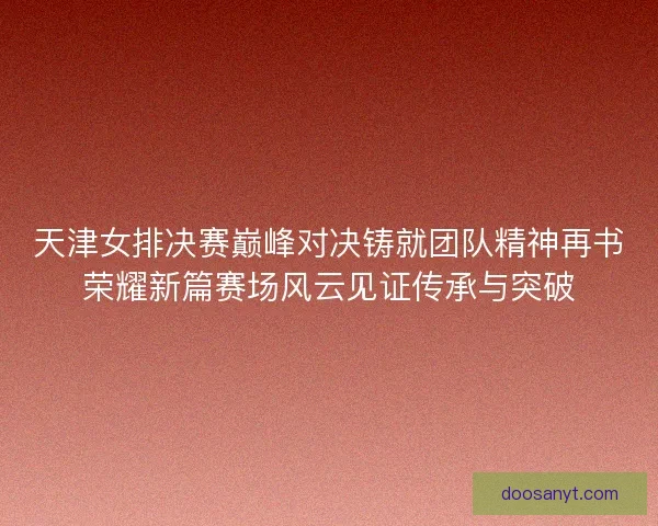 天津女排决赛巅峰对决铸就团队精神再书荣耀新篇赛场风云见证传承与突破