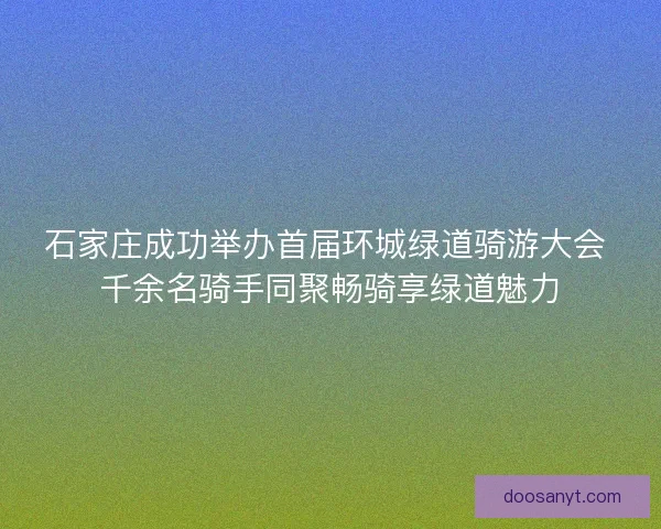 石家庄成功举办首届环城绿道骑游大会 千余名骑手同聚畅骑享绿道魅力 石家庄成功举办首届环城绿道骑游大会 千余名骑手同聚畅骑享绿道魅力