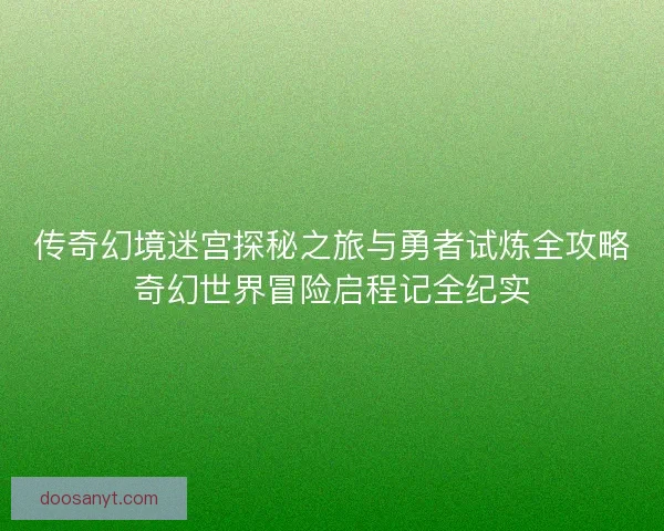 传奇幻境迷宫探秘之旅与勇者试炼全攻略奇幻世界冒险启程记全纪实