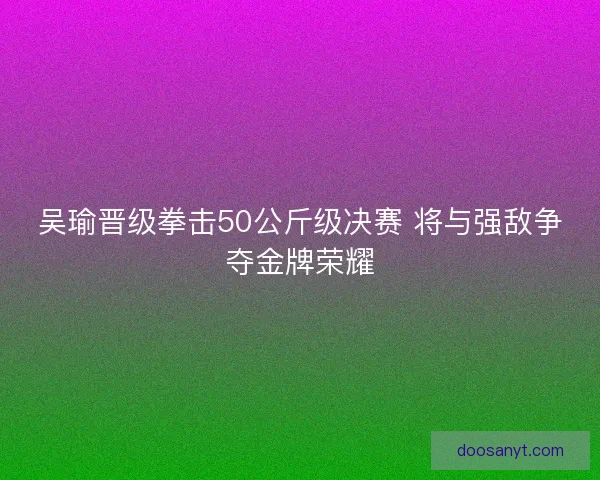 吴瑜晋级拳击50公斤级决赛 将与强敌争夺金牌荣耀
