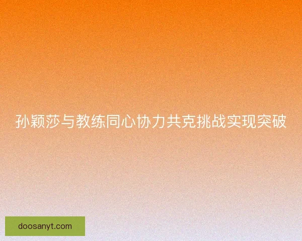 孙颖莎与教练同心协力共克挑战实现突破 孙颖莎与教练同心协力共克挑战实现突破