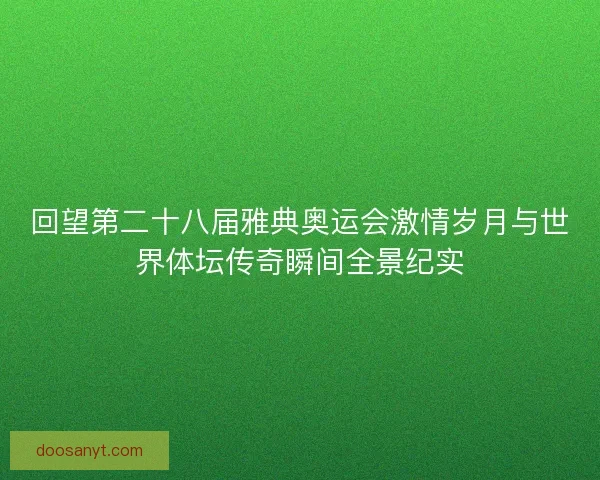 回望第二十八届雅典奥运会激情岁月与世界体坛传奇瞬间全景纪实