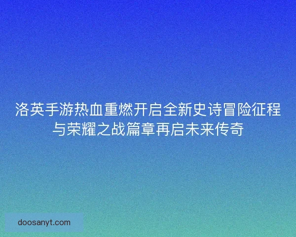 洛英手游热血重燃开启全新史诗冒险征程与荣耀之战篇章再启未来传奇
