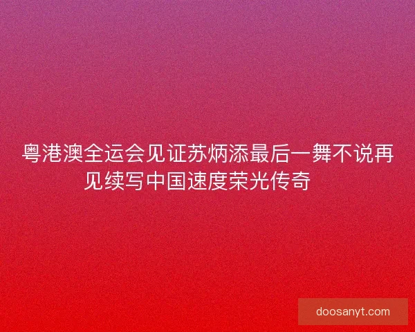 粤港澳全运会见证苏炳添最后一舞不说再见续写中国速度荣光传奇🏃