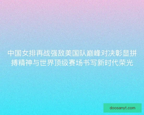 中国女排再战强敌美国队巅峰对决彰显拼搏精神与世界顶级赛场书写新时代荣光 中国女排再战强敌美国队巅峰对决彰显拼搏精神与世界顶级赛场书写新时代荣光