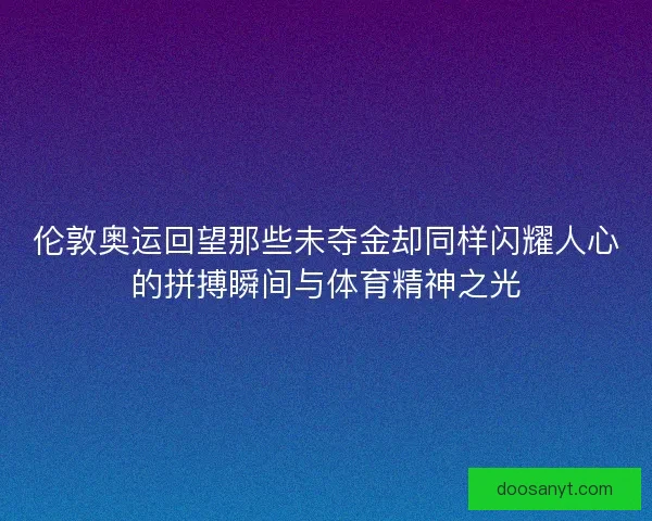 伦敦奥运回望那些未夺金却同样闪耀人心的拼搏瞬间与体育精神之光 伦敦奥运回望那些未夺金却同样闪耀人心的拼搏瞬间与体育精神之光