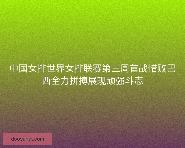 中国女排世界女排联赛第三周首战惜败巴西全力拼搏展现顽强斗志