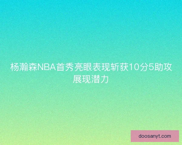 杨瀚森NBA首秀亮眼表现斩获10分5助攻展现潜力 杨瀚森NBA首秀亮眼表现斩获10分5助攻展现潜力