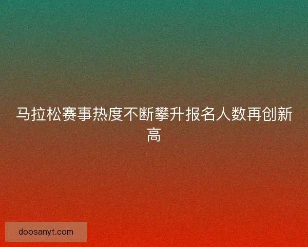 马拉松赛事热度不断攀升报名人数再创新高 马拉松赛事热度不断攀升报名人数再创新高